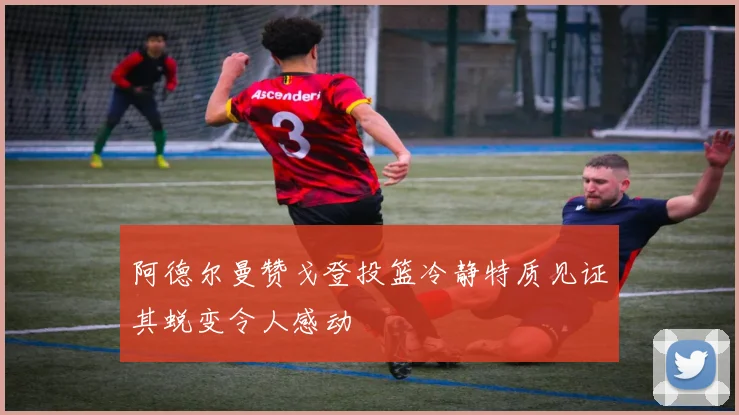 阿德尔曼赞戈登投篮冷静特质见证其蜕变令人感动