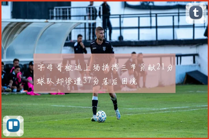 字母哥被迫上场拼搏三节贡献21分球队却惨遭37分落后困境