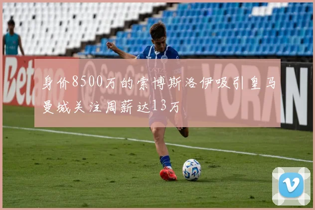 身价8500万的索博斯洛伊吸引皇马曼城关注周薪达13万