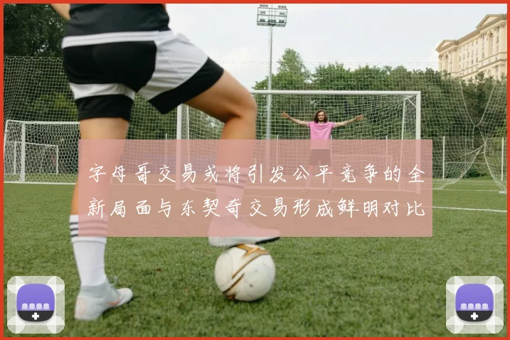 字母哥交易或将引发公平竞争的全新局面与东契奇交易形成鲜明对比