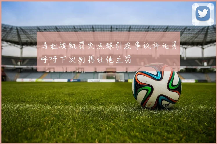马杜埃凯罚失点球引发争议评论员呼吁下次别再让他主罚
