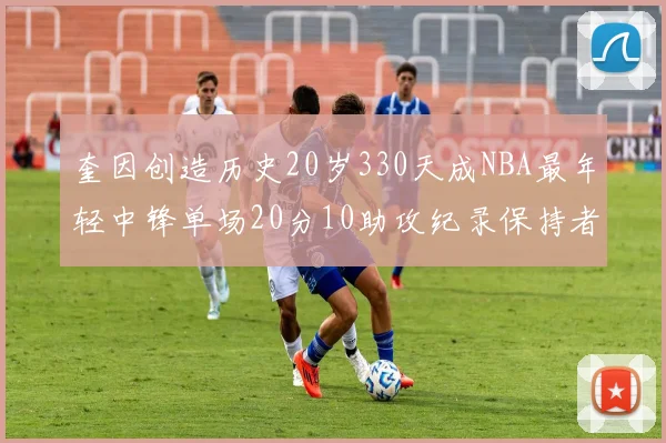 奎因创造历史20岁330天成NBA最年轻中锋单场20分10助攻纪录保持者