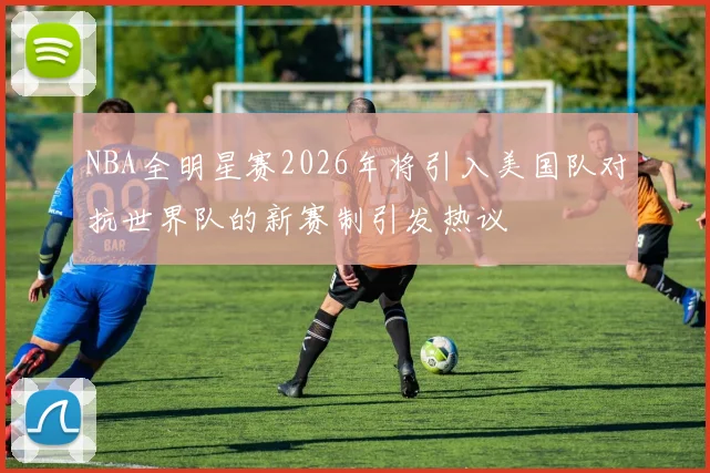 NBA全明星赛2026年将引入美国队对抗世界队的新赛制引发热议
