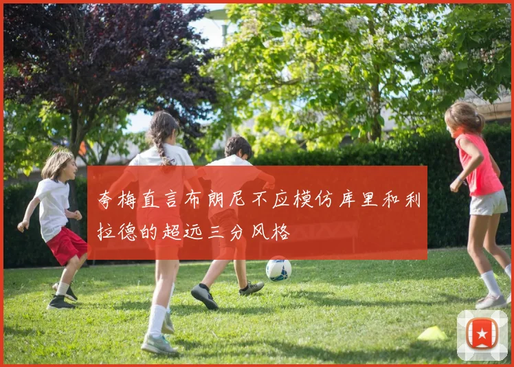夸梅直言布朗尼不应模仿库里和利拉德的超远三分风格