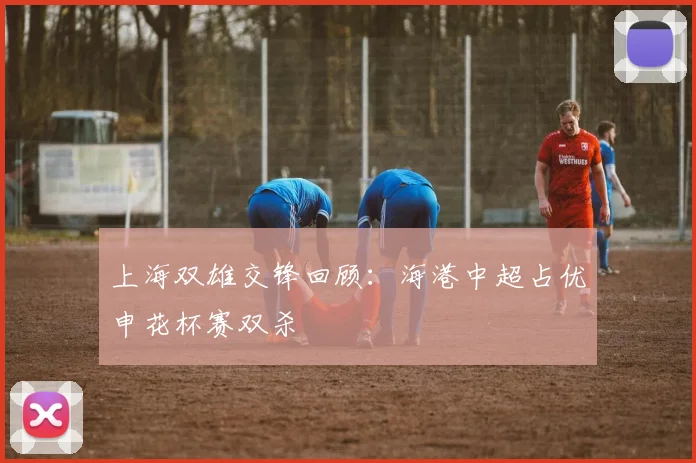 上海双雄交锋回顾：海港中超占优申花杯赛双杀
