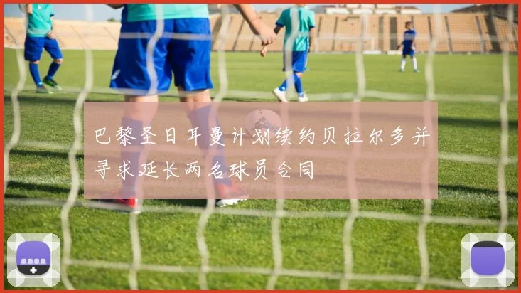 巴黎圣日耳曼计划续约贝拉尔多并寻求延长两名球员合同