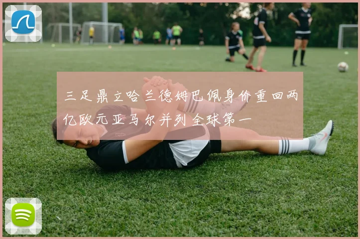 三足鼎立哈兰德姆巴佩身价重回两亿欧元亚马尔并列全球第一