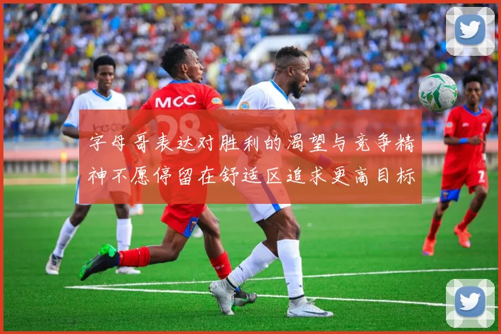 字母哥表达对胜利的渴望与竞争精神不愿停留在舒适区追求更高目标