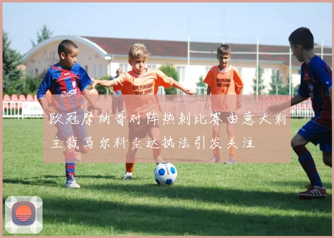 欧冠摩纳哥对阵热刺比赛由意大利主裁马尔科圭达执法引发关注