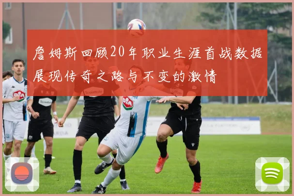 詹姆斯回顾20年职业生涯首战数据展现传奇之路与不变的激情