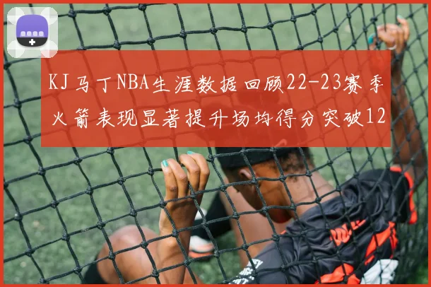 KJ马丁NBA生涯数据回顾22-23赛季火箭表现显著提升场均得分突破12分