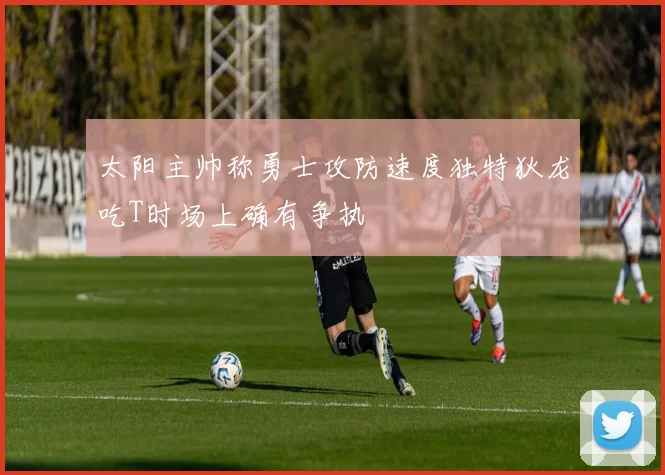 太阳主帅称勇士攻防速度独特狄龙吃T时场上确有争执